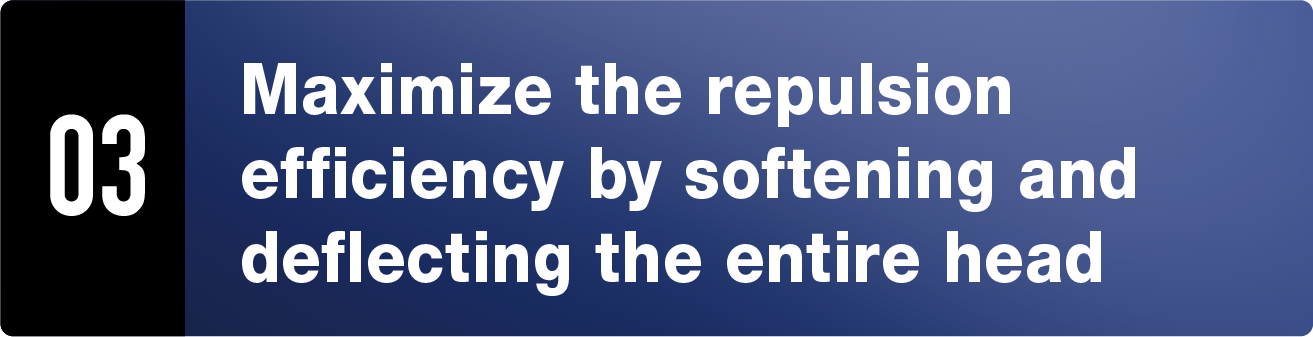 03 Maximize the repulsion efficiency by softening and deflecting the entire head