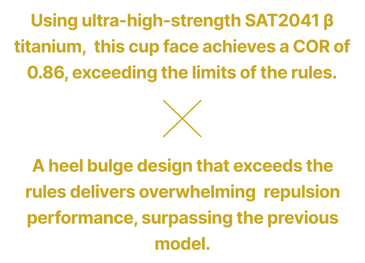 Using ultra-high-strength SAT2041 β titanium, this cup face achieves a COR of 0.86, exceeding the limits of the rules. × A heel bulge design that exceeds the rules delivers overwhelming repulsion performance, surpassing the previous model.