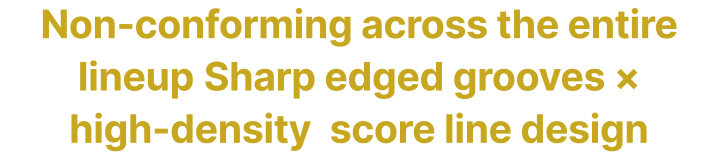 Non-conforming across the entire lineup Sharp edged grooves × high-density score line design